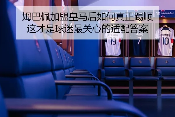 姆巴佩加盟皇马后如何真正踢顺 这才是球迷最关心的适配答案